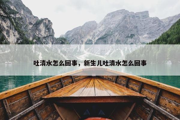 吐清水怎么回事，新生儿吐清水怎么回事