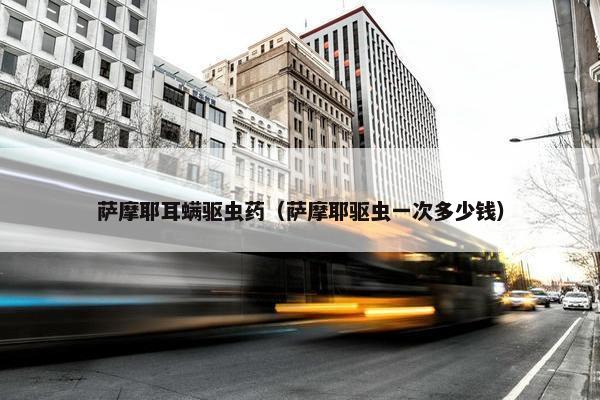 萨摩耶耳螨驱虫药（萨摩耶驱虫一次多少钱）