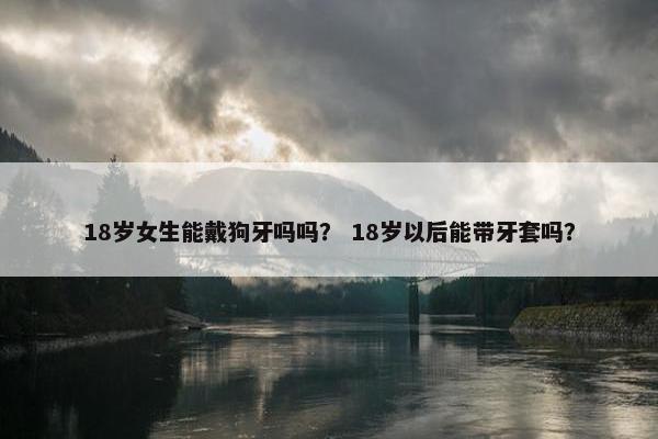 18岁女生能戴狗牙吗吗？ 18岁以后能带牙套吗？