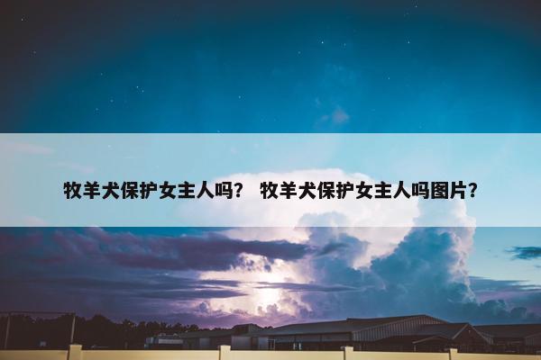 牧羊犬保护女主人吗？ 牧羊犬保护女主人吗图片？