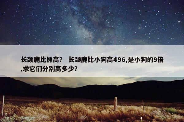 长颈鹿比熊高？ 长颈鹿比小狗高496,是小狗的9倍,求它们分别高多少？