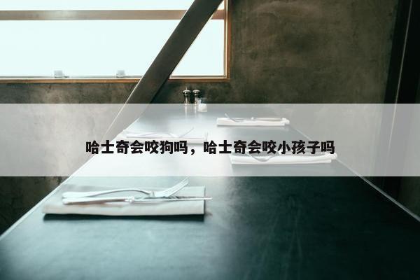 哈士奇会咬狗吗，哈士奇会咬小孩子吗