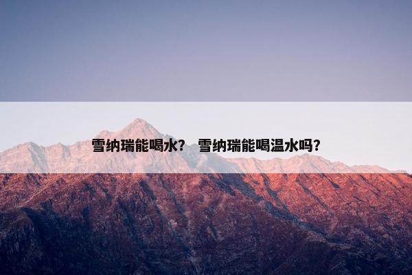 雪纳瑞能喝水？ 雪纳瑞能喝温水吗？