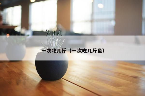 一次吃几斤（一次吃几斤鱼）
