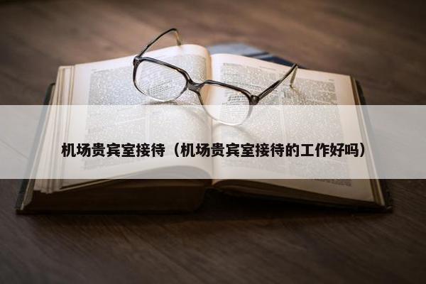 机场贵宾室接待（机场贵宾室接待的工作好吗）