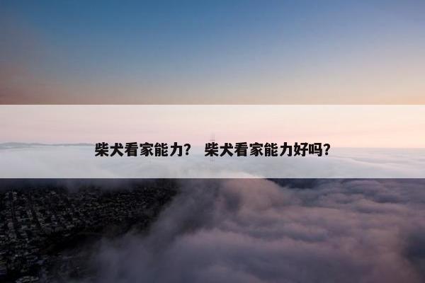 柴犬看家能力？ 柴犬看家能力好吗？