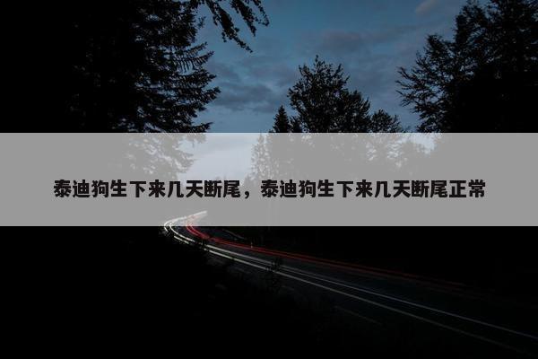 泰迪狗生下来几天断尾，泰迪狗生下来几天断尾正常
