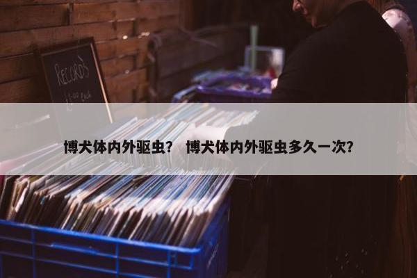 博犬体内外驱虫？ 博犬体内外驱虫多久一次？