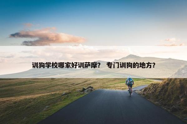 训狗学校哪家好训萨摩？ 专门训狗的地方？