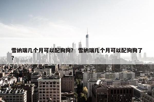 雪纳瑞几个月可以配狗狗？ 雪纳瑞几个月可以配狗狗了？