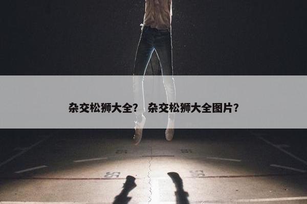 杂交松狮大全？ 杂交松狮大全图片？