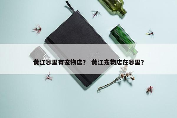 黄江哪里有宠物店？ 黄江宠物店在哪里？