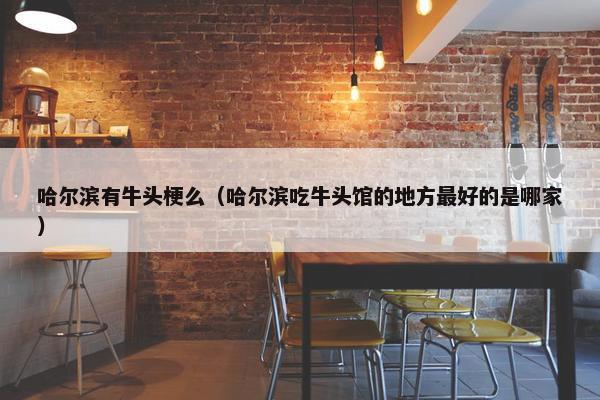 哈尔滨有牛头梗么（哈尔滨吃牛头馆的地方最好的是哪家）
