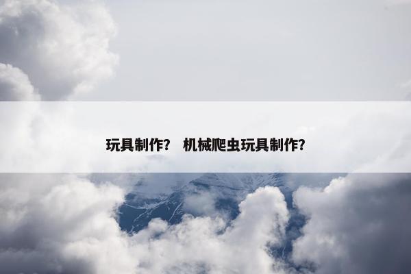 玩具制作？ 机械爬虫玩具制作？