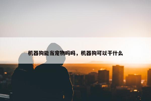 机器狗能当宠物吗吗，机器狗可以干什么