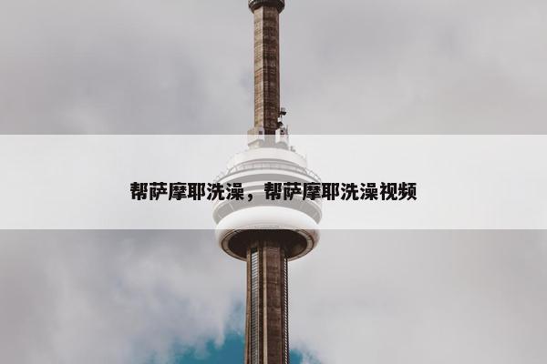 帮萨摩耶洗澡，帮萨摩耶洗澡视频