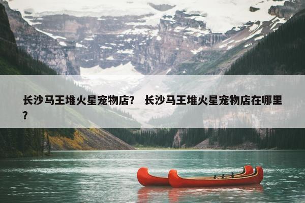 长沙马王堆火星宠物店？ 长沙马王堆火星宠物店在哪里？