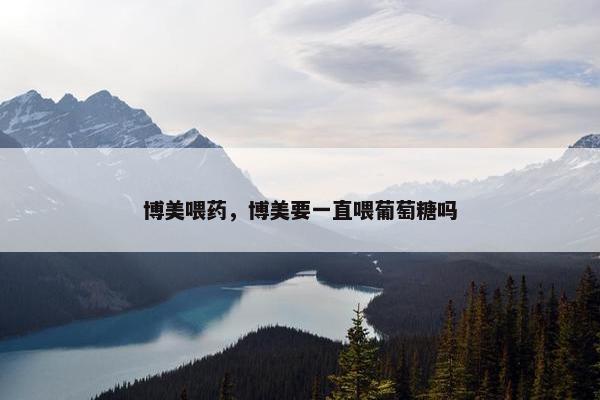 博美喂药，博美要一直喂葡萄糖吗