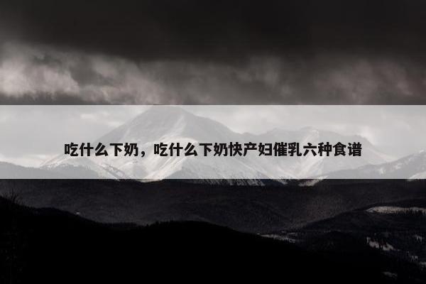 吃什么下奶，吃什么下奶快产妇催乳六种食谱