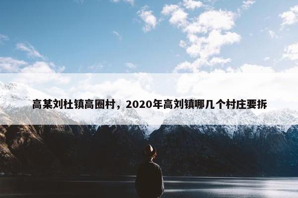 高某刘杜镇高圈村，2020年高刘镇哪几个村庄要拆