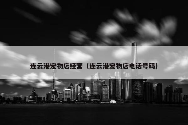 连云港宠物店经营（连云港宠物店电话号码）