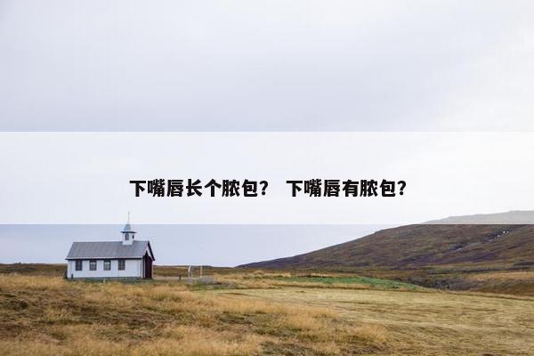 下嘴唇长个脓包？ 下嘴唇有脓包？