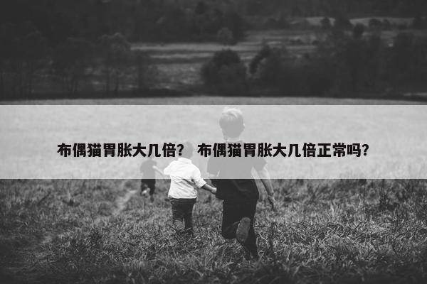 布偶猫胃胀大几倍？ 布偶猫胃胀大几倍正常吗？