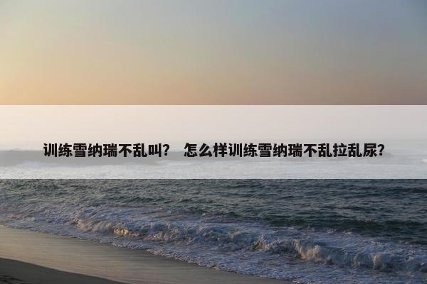 训练雪纳瑞不乱叫？ 怎么样训练雪纳瑞不乱拉乱尿？