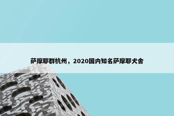 萨摩耶群杭州，2020国内知名萨摩耶犬舍