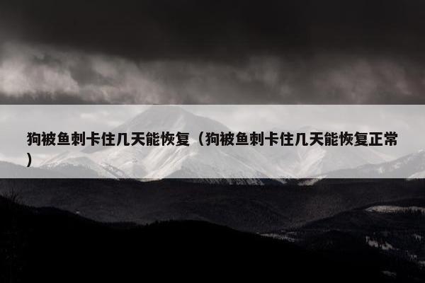 狗被鱼刺卡住几天能恢复（狗被鱼刺卡住几天能恢复正常）