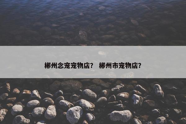 郴州念宠宠物店？ 郴州市宠物店？
