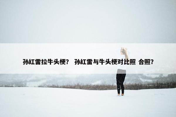 孙红雷拉牛头梗？ 孙红雷与牛头梗对比照 合照？