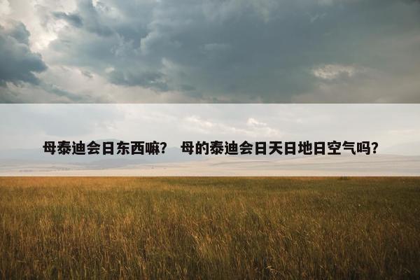母泰迪会日东西嘛？ 母的泰迪会日天日地日空气吗？