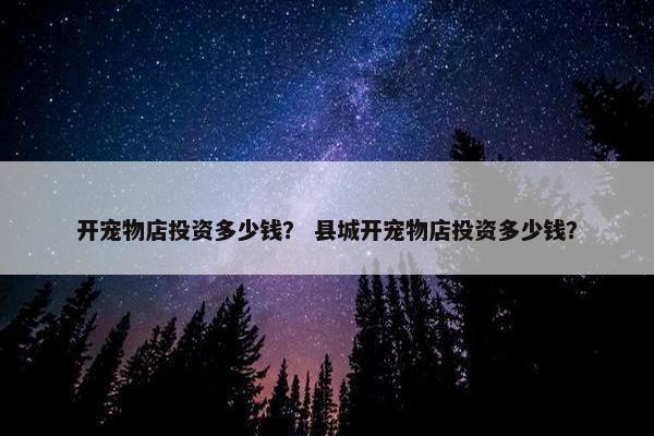 开宠物店投资多少钱？ 县城开宠物店投资多少钱？