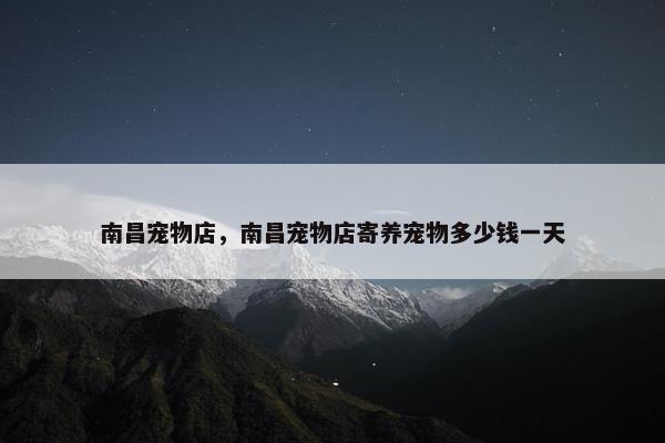 南昌宠物店，南昌宠物店寄养宠物多少钱一天