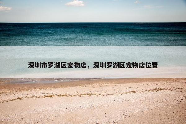 深圳市罗湖区宠物店，深圳罗湖区宠物店位置