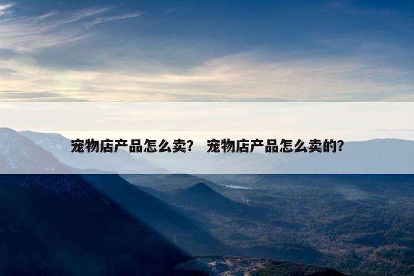 宠物店产品怎么卖？ 宠物店产品怎么卖的？