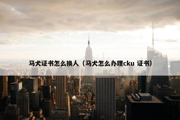 马犬证书怎么换人（马犬怎么办理cku 证书）