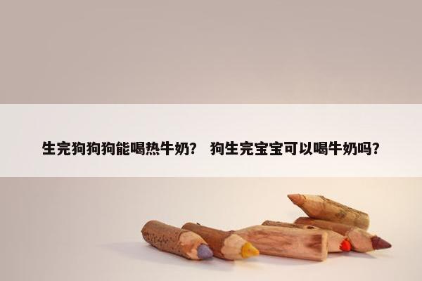 生完狗狗狗能喝热牛奶？ 狗生完宝宝可以喝牛奶吗？