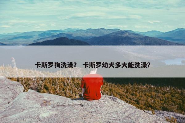 卡斯罗狗洗澡？ 卡斯罗幼犬多大能洗澡？