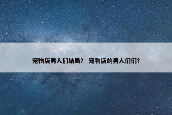 宠物店男人们结局？ 宠物店的男人们们？